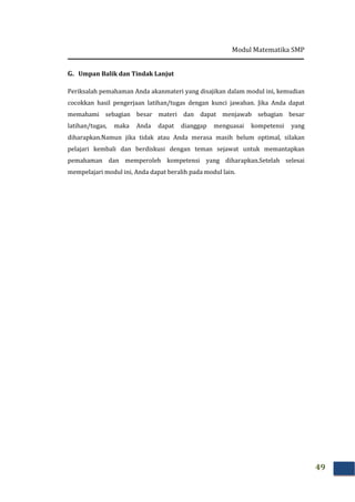 Modul Matematika SMP
49
G. Umpan Balik dan Tindak Lanjut
Periksalah pemahaman Anda akanmateri yang disajikan dalam modul ini, kemudian
cocokkan hasil pengerjaan latihan/tugas dengan kunci jawaban. Jika Anda dapat
memahami sebagian besar materi dan dapat menjawab sebagian besar
latihan/tugas, maka Anda dapat dianggap menguasai kompetensi yang
diharapkan.Namun jika tidak atau Anda merasa masih belum optimal, silakan
pelajari kembali dan berdiskusi dengan teman sejawat untuk memantapkan
pemahaman dan memperoleh kompetensi yang diharapkan.Setelah selesai
mempelajari modul ini, Anda dapat beralih pada modul lain.
 
