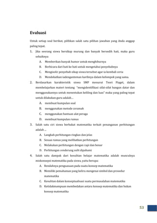 53
Evaluasi
Untuk setiap soal berikut, pilihkan salah satu pilihan jawaban yang Anda anggap
paling tepat.
1. Jika seorang siswa bersikap murung dan banyak bersedih hati, maka guru
sebaiknya:
A. Memberikan banyak humor untuk menghiburnya
B. Berbicara dari hati ke hati untuk mengetahui penyebabnya
C. Mengisolir penyebab sikap siswa tersebut agar ia kembali ceria
D. Mendekatkan iadenganteman karibnya dalam kelompok yang sama.
2. Berdasarkan karakteristik siswa SMP menurut Teori Piaget, dalam
membelajarkan materi tentang “mengidentifikasi sifat-sifat bangun datar dan
menggunakannya untuk menentukan keliling dan luas” maka yang paling tepat
untuk dilakukan guru adalah…
A. membuat kumpulan soal
B. menggunakan metode ceramah
C. menggunakan bantuan alat peraga
D. membuat kumpulan rumus
3. Salah satu ciri siswa berbakat matematika terkait penanganan perhitungan
adalah ...
A. Langkah perhitungan ringkas dan jelas
B. Sesuai rumus yang melibatkan perhitungan
C. Melakukan perhitungan dengan rapi dan benar
D. Perhitungan cenderung sulit dipahami
4. Salah satu dampak dari kesulitan belajar matematika adalah munculnya
miskonsepsi matematika pada siswa, yaitu berupa:
A. Rendahnya penguasaan pada suatu konsep matematika
B. Memiliki pemahaman yang keliru mengenai simbol dan prosedur
matematika
C. Kesulitan dalam konseptualisasi suatu permasalahan matematika
D. Ketidakmampuan membedakan antara konsep matematika dan bukan
konsep matematika
 