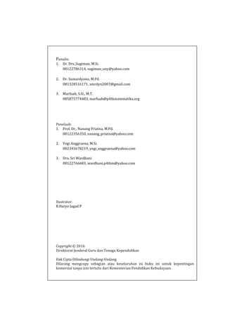 Penulis:
1. Dr. Drs.,Sugiman, M.Si.
08122786314, sugiman_uny@yahoo.com
2. Dr. Sumardyono, M.Pd.
081328516171, smrdyn2007@gmail.com
3. Marfuah, S.Si., M.T.
085875774483, marfuah@p4tkmatematika.org
Penelaah:
1. Prof. Dr., Nanang Priatna, M.Pd.
08122356350, nanang_priatna@yahoo.com
2. Yogi Anggraena, M.Si.
082345678219, yogi_anggraena@yahoo.com
3. Dra. Sri Wardhani
08122766683, wardhani.p4tkm@yahoo.com
Ilustrator:
R.Haryo Jagad P
Copyright © 2016
Direktorat Jenderal Guru dan Tenaga Kependidikan
Hak Cipta Dilindungi Undang-Undang
Dilarang mengcopy sebagian atau keseluruhan isi buku ini untuk kepentingan
komersial tanpa izin tertulis dari Kementerian Pendidikan Kebudayaan.
 