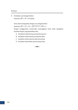 Evaluasi
54
5. Perhatikan soal sebagai berikut:
Hasil dari √21 + √3 + √1 adalah…
Siswa Anda mengerjakan dengan cara sebagai berikut:
Hasil dari √21 + √3 + √1 = √21 + 3 + 1 = √25 = 5
Dengan menggunakan caratersebut, kemungkinan siswa Anda mengalami
kesulitan belajar yang disebabkan oleh…
A. kesalahan terkait konsep, prinsip dan operasi
B. kesalahan terkait konsep, prinsip dan fakta
C. kesalahan terkait operasi, fakta dan prinsip
D. kesalahan terkait fakta, operasi dan prinsip
---000---
 