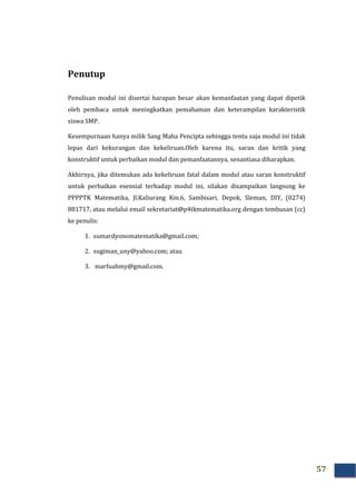 57
Penutup
Penulisan modul ini disertai harapan besar akan kemanfaatan yang dapat dipetik
oleh pembaca untuk meningkatkan pemahaman dan keterampilan karakteristik
siswa SMP.
Kesempurnaan hanya milik Sang Maha Pencipta sehingga tentu saja modul ini tidak
lepas dari kekurangan dan kekeliruan.Oleh karena itu, saran dan kritik yang
konstruktif untuk perbaikan modul dan pemanfaatannya, senantiasa diharapkan.
Akhirnya, jika ditemukan ada kekeliruan fatal dalam modul atau saran konstruktif
untuk perbaikan esensial terhadap modul ini, silakan disampaikan langsung ke
PPPPTK Matematika, Jl.Kaliurang Km.6, Sambisari, Depok, Sleman, DIY, (0274)
881717, atau melalui email sekretariat@p4tkmatematika.org dengan tembusan (cc)
ke penulis:
1. sumardyonomatematika@gmail.com;
2. sugiman_uny@yahoo.com; atau
3. marfuahmy@gmail.com.
 