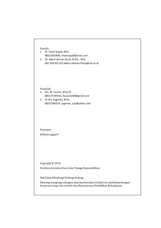Penulis:
1. Dr. Imam Sujadi, M.Si.
08121565696, imamsujadi@ymail.com
2. Dr. Abdurrahman As’ari, M.Pd., M.A.
081 334 452 615,abdur.rahman.fmipa@um.ac.id
Penelaah:
1. Drs. M. Fauzan, M.Sc.ST
082137545916, fauzan3264@gmail.com
2. Dr.Drs. Sugiman, M.Si.,
08122786314, sugiman_uny@yahoo.com
Ilustrator:
R.Haryo Jagad P
Copyright © 2016
Direktorat Jenderal Guru dan Tenaga Kependidikan.
Hak Cipta Dilindungi Undang-Undang
Dilarang mengcopy sebagian atau keseluruhan isi buku ini untuk kepentingan
komersial tanpa izin tertulis dari Kementerian Pendidikan Kebudayaan.
 