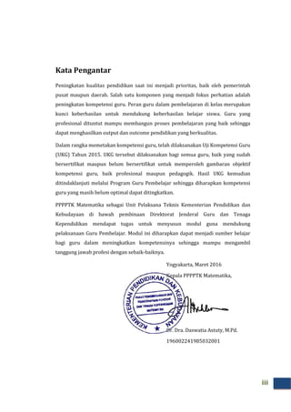 Kata Pengantar
Peningkatan kualitas pendidikan saat
pusat maupun daerah. Salah satu komponen yang menjadi fokus perhatian adalah
peningkatan kompetensi guru. Peran guru dalam pembelajaran di kelas merupakan
kunci keberhasilan untuk mendukung keberhasilan belajar s
profesional dituntut mampu membangun proses pembelajaran yang baik sehingga
dapat menghasilkan output dan outcome pendidikan yang berkualitas.
Dalam rangka memetakan kompetensi guru, telah dilaksanakan Uji Kompetensi Guru
(UKG) Tahun 2015. UKG tersebut dilaksanakan bagi semua guru, baik yang sudah
bersertifikat maupun belum bersertifikat untuk memperoleh gambaran objektif
kompetensi guru, baik profesional maupun pedagogik. Hasil UKG kemudian
ditindaklanjuti melalui Program Guru Pembelajar s
guru yang masih belum optimal dapat ditingkatkan.
PPPPTK Matematika sebagai Unit Pelaksana Teknis Kementerian Pendidikan dan
Kebudayaan di bawah pembinaan Direktorat Jenderal Guru dan Tenaga
Kependidikan mendapat tugas untuk
pelaksanaan Guru Pembelajar. Modul ini diharapkan dapat menjadi sumber belajar
bagi guru dalam meningkatkan kompetensinya sehingga mampu mengambil
tanggung jawab profesi dengan sebaik
Kata Pengantar
Peningkatan kualitas pendidikan saat ini menjadi prioritas, baik oleh pemerintah
pusat maupun daerah. Salah satu komponen yang menjadi fokus perhatian adalah
peningkatan kompetensi guru. Peran guru dalam pembelajaran di kelas merupakan
kunci keberhasilan untuk mendukung keberhasilan belajar siswa. Guru yang
profesional dituntut mampu membangun proses pembelajaran yang baik sehingga
dapat menghasilkan output dan outcome pendidikan yang berkualitas.
Dalam rangka memetakan kompetensi guru, telah dilaksanakan Uji Kompetensi Guru
UKG tersebut dilaksanakan bagi semua guru, baik yang sudah
bersertifikat maupun belum bersertifikat untuk memperoleh gambaran objektif
kompetensi guru, baik profesional maupun pedagogik. Hasil UKG kemudian
ditindaklanjuti melalui Program Guru Pembelajar sehingga diharapkan kompetensi
guru yang masih belum optimal dapat ditingkatkan.
PPPPTK Matematika sebagai Unit Pelaksana Teknis Kementerian Pendidikan dan
Kebudayaan di bawah pembinaan Direktorat Jenderal Guru dan Tenaga
Kependidikan mendapat tugas untuk menyusun modul guna mendukung
pelaksanaan Guru Pembelajar. Modul ini diharapkan dapat menjadi sumber belajar
bagi guru dalam meningkatkan kompetensinya sehingga mampu mengambil
tanggung jawab profesi dengan sebaik-baiknya.
Yogyakarta, Maret 201
Kepala PPPPTK Matematika,
Dr. Dra. Daswatia Astuty, M.Pd.
196002241985032001
iii
ini menjadi prioritas, baik oleh pemerintah
pusat maupun daerah. Salah satu komponen yang menjadi fokus perhatian adalah
peningkatan kompetensi guru. Peran guru dalam pembelajaran di kelas merupakan
iswa. Guru yang
profesional dituntut mampu membangun proses pembelajaran yang baik sehingga
dapat menghasilkan output dan outcome pendidikan yang berkualitas.
Dalam rangka memetakan kompetensi guru, telah dilaksanakan Uji Kompetensi Guru
UKG tersebut dilaksanakan bagi semua guru, baik yang sudah
bersertifikat maupun belum bersertifikat untuk memperoleh gambaran objektif
kompetensi guru, baik profesional maupun pedagogik. Hasil UKG kemudian
ehingga diharapkan kompetensi
PPPPTK Matematika sebagai Unit Pelaksana Teknis Kementerian Pendidikan dan
Kebudayaan di bawah pembinaan Direktorat Jenderal Guru dan Tenaga
menyusun modul guna mendukung
pelaksanaan Guru Pembelajar. Modul ini diharapkan dapat menjadi sumber belajar
bagi guru dalam meningkatkan kompetensinya sehingga mampu mengambil
2016
PPTK Matematika,
Dr. Dra. Daswatia Astuty, M.Pd.
196002241985032001
 