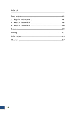 Daftar Isi
viii
Kunci Jawaban.......................................................................................................................101
A. Kegiatan Pembelajaran 1..........................................................................................101
B. Kegiatan Pembelajaran 2..........................................................................................102
C. Kegiatan Pembelajaran 5..........................................................................................103
Evaluasi....................................................................................................................................105
Penutup....................................................................................................................................111
Daftar Pustaka.......................................................................................................................115
Glosarium................................................................................................................................117
 