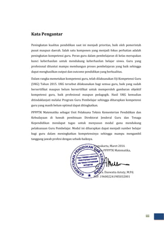 Kata Pengantar
Peningkatan kualitas pendidikan saat ini menjadi prioritas, baik oleh pemerintah
pusat maupun daerah. Salah satu komponen yang menjadi fokus perhatian adalah
peningkatan kompetensi guru. Peran guru dalam pembelajaran di kelas merupakan
kunci keberhasilan untuk mendukung keb
profesional dituntut mampu membangun proses pembelajaran yang baik sehingga
dapat menghasilkan output dan outcome pendidikan yang berkualitas.
Dalam rangka memetakan kompetensi guru, telah dilaksanakan Uji Kompetensi Gur
(UKG) Tahun 2015. UKG tersebut dilaksanakan bagi semua guru, baik yang sudah
bersertifikat maupun belum bersertifikat untuk memperoleh gambaran objektif
kompetensi guru, baik profesional maupun pedagogik. Hasil UKG kemudian
ditindaklanjuti melalui Progra
guru yang masih belum optimal dapat ditingkatkan.
PPPPTK Matematika sebagai Unit Pelaksana Teknis Kementerian Pendidikan dan
Kebudayaan di bawah pembinaan Direktorat Jenderal Guru dan Tenaga
Kependidikan mendapat tugas untuk menyusun modul guna mendukung
pelaksanaan Guru Pembelajar. Modul ini diharapkan dapat menjadi sumber belajar
bagi guru dalam meningkatkan kompetensinya sehingga mampu mengambil
tanggung jawab profesi dengan sebaik
Kata Pengantar
as pendidikan saat ini menjadi prioritas, baik oleh pemerintah
pusat maupun daerah. Salah satu komponen yang menjadi fokus perhatian adalah
peningkatan kompetensi guru. Peran guru dalam pembelajaran di kelas merupakan
kunci keberhasilan untuk mendukung keberhasilan belajar siswa. Guru yang
profesional dituntut mampu membangun proses pembelajaran yang baik sehingga
dapat menghasilkan output dan outcome pendidikan yang berkualitas.
Dalam rangka memetakan kompetensi guru, telah dilaksanakan Uji Kompetensi Gur
(UKG) Tahun 2015. UKG tersebut dilaksanakan bagi semua guru, baik yang sudah
bersertifikat maupun belum bersertifikat untuk memperoleh gambaran objektif
kompetensi guru, baik profesional maupun pedagogik. Hasil UKG kemudian
ditindaklanjuti melalui Program Guru Pembelajar sehingga diharapkan kompetensi
guru yang masih belum optimal dapat ditingkatkan.
PPPPTK Matematika sebagai Unit Pelaksana Teknis Kementerian Pendidikan dan
Kebudayaan di bawah pembinaan Direktorat Jenderal Guru dan Tenaga
mendapat tugas untuk menyusun modul guna mendukung
pelaksanaan Guru Pembelajar. Modul ini diharapkan dapat menjadi sumber belajar
bagi guru dalam meningkatkan kompetensinya sehingga mampu mengambil
tanggung jawab profesi dengan sebaik-baiknya.
Yogyakarta, Maret 201
Kepala PPPPTK Matematika,
Dr. Dra. Daswatia Astuty, M.Pd.
NIP. 196002241985032001
iii
as pendidikan saat ini menjadi prioritas, baik oleh pemerintah
pusat maupun daerah. Salah satu komponen yang menjadi fokus perhatian adalah
peningkatan kompetensi guru. Peran guru dalam pembelajaran di kelas merupakan
erhasilan belajar siswa. Guru yang
profesional dituntut mampu membangun proses pembelajaran yang baik sehingga
dapat menghasilkan output dan outcome pendidikan yang berkualitas.
Dalam rangka memetakan kompetensi guru, telah dilaksanakan Uji Kompetensi Guru
(UKG) Tahun 2015. UKG tersebut dilaksanakan bagi semua guru, baik yang sudah
bersertifikat maupun belum bersertifikat untuk memperoleh gambaran objektif
kompetensi guru, baik profesional maupun pedagogik. Hasil UKG kemudian
m Guru Pembelajar sehingga diharapkan kompetensi
PPPPTK Matematika sebagai Unit Pelaksana Teknis Kementerian Pendidikan dan
Kebudayaan di bawah pembinaan Direktorat Jenderal Guru dan Tenaga
mendapat tugas untuk menyusun modul guna mendukung
pelaksanaan Guru Pembelajar. Modul ini diharapkan dapat menjadi sumber belajar
bagi guru dalam meningkatkan kompetensinya sehingga mampu mengambil
2016
Kepala PPPPTK Matematika,
Dr. Dra. Daswatia Astuty, M.Pd.
196002241985032001
 