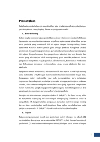 1
Pendahuluan
Pada bagian penduhuluan ini, akan disajikan latar belakang penulisan modul, tujuan,
peta kompetensi, ruang lingkup, dan saran penggunaan modul.
A. Latar Belakang
Dalam rangka mencapai tujuan pendidikan nasional yakni mencerdaskan kehidupan
bangsa dan mengembangkan manusia seutuhnya, maka sangat dibutuhkan peran
serta pendidik yang profesional. Hal ini sejalan dengan Undang-undang Sistem
Pendidikan Nasional, bahwa jabatan guru sebagai pendidik merupakan jabatan
profesional. Sebagai tenaga profesional, guru dituntut untuk selalu mengembangkan
diri sejalan dengan kemajuan ilmu pengetahuan, teknologi, dan seni. Kondisi dan
situasi yang ada menjadi sebab masing-masing guru memiliki perbedaan dalam
penguasaan kompetensi yang disyaratkan. Oleh karena itu, Kementerian Pendidikan
dan Kebudayaan mengukur profesionalisme guru, secara akademis dan non-
akademis.
Penguasaan materi matematika, merupakan salah satu syarat utama bagi seorang
Guru matematika SMP/MTsagar mampu membelajarkan matematika dengan baik.
Penguasaan materi matematika yang baik, memungkinkan guru melakukan
improvisasi dalam kegiatan pembelajaran mereka, sehingga pembelajaran terkesan
dinamis, tidak sekedar mengikuti urutan buku teks yang digunakan. Penguasaan
materi matematika yang baik juga memungkinkan guru memiliki kepercayaan diri
yang tinggi, dan membantu guru mengelola kelas dengan baik.
Bilangan merupakan materi yang dibelajarkan di SMP/MTs. Terdapat kurang lebih
10 Kompetensi Dasar yang berkaitan dengan bilangan yang tersebar di kelas VII
sampai kelas IX. Dengan kata lain penguasaan Guru akan materi ini sangat penting
karena akan meningkatkan profesionalisme Guru dalam membelajarkan mata
pelajaran matematika di SMP/MTs. Untuk itulah modul ini dikembangkan.
B. Tujuan
Tujuan dari penyusunan modul guru pembelajar materi bilangan ini adalah: (1)
meningkatkan kompetensi guru matematika SMP/MTs terkait dengan kompetensi
profesional, (2) menambah wawasan guru tentang bilangan, yakni sistem bilangan
 