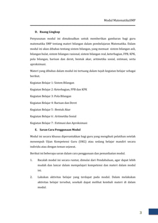 Modul MatematikaSMP
3
D. Ruang Lingkup
Penyusunan modul ini dimaksudkan untuk memberikan gambaran bagi guru
matematika SMP tentang materi bilangan dalam pembelajaran Matematika. Dalam
modul ini akan dibahas tentang sistem bilangan, yang memuat sistem bilangan asli,
bilangan bulat, sistem bilangan rasional, sistem bilangan real, keterbagian, FPB, KPK,
pola bilangan, barisan dan deret, bentuk akar, aritmetika sosial, estimasi, serta
aproksimasi.
Materi yang dibahas dalam modul ini tertuang dalam tujuh kegiatan belajar sebagai
berikut.
Kegiatan Belajar 1: Sistem Bilangan
Kegiatan Belajar 2: Keterbagian, FPB dan KPK
Kegiatan Belajar 3: Pola Bilangan
Kegiatan Belajar 4: Barisan dan Deret
Kegiatan Belajar 5 : Bentuk Akar
Kegiatan Belajar 6 : Aritmetika Sosial
Kegiatan Belajar 7 : Estimasi dan Aproksimasi
E. Saran Cara Penggunaan Modul
Modul ini secara khusus diperuntukkan bagi guru yang mengikuti pelatihan setelah
menempuh Ujian Kompetensi Guru (UKG) atau sedang belajar mandiri secara
individu atau dengan teman sejawat.
Berikut ini beberapa saran dalam cara penggunaan dan pemanfaatan modul.
1. Bacalah modul ini secara runtut, dimulai dari Pendahuluan, agar dapat lebih
mudah dan lancar dalam mempelajari kompetensi dan materi dalam modul
ini.
2. Lakukan aktivitas belajar yang terdapat pada modul. Dalam melakukan
aktivitas belajar tersebut, sesekali dapat melihat kembali materi di dalam
modul.
 