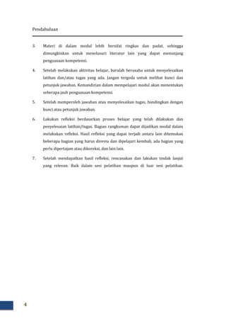 Pendahuluan
4
3. Materi di dalam modul lebih bersifat ringkas dan padat, sehingga
dimungkinkan untuk menelusuri literatur lain yang dapat menunjang
penguasaan kompetensi.
4. Setelah melakukan aktivitas belajar, barulah berusaha untuk menyelesaikan
latihan dan/atau tugas yang ada. Jangan tergoda untuk melihat kunci dan
petunjuk jawaban. Kemandirian dalam mempelajari modul akan menentukan
seberapa jauh penguasaan kompetensi.
5. Setelah memperoleh jawaban atau menyelesaikan tugas, bandingkan dengan
kunci atau petunjuk jawaban.
6. Lakukan refleksi berdasarkan proses belajar yang telah dilakukan dan
penyelesaian latihan/tugas. Bagian rangkuman dapat dijadikan modal dalam
melakukan refleksi. Hasil refleksi yang dapat terjadi antara lain ditemukan
beberapa bagian yang harus direviu dan dipelajari kembali, ada bagian yang
perlu dipertajam atau dikoreksi, dan lain lain.
7. Setelah mendapatkan hasil refleksi, rencanakan dan lakukan tindak lanjut
yang relevan. Baik dalam sesi pelatihan maupun di luar sesi pelatihan.
 