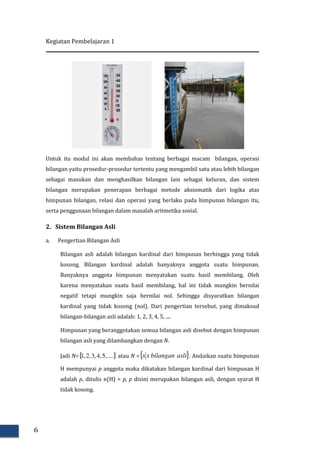 Kegiatan Pembelajaran 1
6
Untuk itu modul ini akan membahas tentang berbagai macam bilangan, operasi
bilangan yaitu prosedur-prosedur tertentu yang mengambil satu atau lebih bilangan
sebagai masukan dan menghasilkan bilangan lain sebagai keluran, dan sistem
bilangan merupakan penerapan berbagai metode aksiomatik dari logika atas
himpunan bilangan, relasi dan operasi yang berlaku pada himpunan bilangan itu,
serta penggunaan bilangan dalam masalah aritmetika sosial.
2. Sistem Bilangan Asli
a. Pengertian Bilangan Asli
Bilangan asli adalah bilangan kardinal dari himpunan berhingga yang tidak
kosong. Bilangan kardinal adalah banyaknya anggota suatu himpunan.
Banyaknya anggota himpunan menyatakan suatu hasil membilang. Oleh
karena menyatakan suatu hasil membilang, hal ini tidak mungkin bernilai
negatif tetapi mungkin saja bernilai nol. Sehingga disyaratkan bilangan
kardinal yang tidak kosong (nol). Dari pengertian tersebut, yang dimaksud
bilangan-bilangan asli adalah: 1, 2, 3, 4, 5, ....
Himpunan yang beranggotakan semua bilangan asli disebut dengan himpunan
bilangan asli yang dilambangkan dengan N.
Jadi N={ }....,5,4,3,2,1 atau N ={ }aslibilanganxx . Andaikan suatu himpunan
H mempunyai p anggota maka dikatakan bilangan kardinal dari himpunan H
adalah p, ditulis n(H) = p, p disini merupakan bilangan asli, dengan syarat H
tidak kosong.
 
