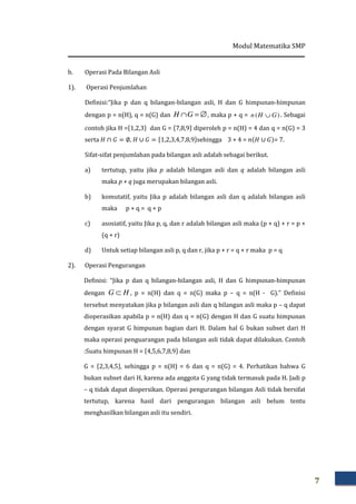 Modul Matematika SMP
7
b. Operasi Pada Bilangan Asli
1). Operasi Penjumlahan
Definisi:“Jika p dan q bilangan-bilangan asli, H dan G himpunan-himpunan
dengan p = n(H), q = n(G) dan ∅=∩GH , maka p + q = )( GHn ∪ . Sebagai
contoh jika H =ሼ1,2,3ሽ dan G = ሼ7,8,9ሽ diperoleh p = n(H) = 4 dan q = n(G) = 3
serta ‫ܪ‬ ∩ ‫ܩ‬ = ∅, ‫ܪ‬ ∪ ‫ܩ‬ = ሼ1,2,3,4,7,8,9ሽsehingga 3 + 4 = ݊ሺ‫ܪ‬ ∪ ‫ܩ‬ሻ= 7.
Sifat-sifat penjumlahan pada bilangan asli adalah sebagai berikut.
a) tertutup, yaitu jika p adalah bilangan asli dan q adalah bilangan asli
maka p + q juga merupakan bilangan asli.
b) komutatif, yaitu Jika p adalah bilangan asli dan q adalah bilangan asli
maka p + q = q + p
c) asosiatif, yaitu Jika p, q, dan r adalah bilangan asli maka (p + q) + r = p +
(q + r)
d) Untuk setiap bilangan asli p, q dan r, jika p + r = q + r maka p = q
2). Operasi Pengurangan
Definisi: “Jika p dan q bilangan-bilangan asli, H dan G himpunan-himpunan
dengan HG ⊂ , p = n(H) dan q = n(G) maka p – q = n(H - G).” Definisi
tersebut menyatakan jika p bilangan asli dan q bilangan asli maka p – q dapat
dioperasikan apabila p = n(H) dan q = n(G) dengan H dan G suatu himpunan
dengan syarat G himpunan bagian dari H. Dalam hal G bukan subset dari H
maka operasi penguarangan pada bilangan asli tidak dapat dilakukan. Contoh
:Suatu himpunan H = ሼ4,5,6,7,8,9ሽ dan
G = ሼ2,3,4,5ሽ, sehingga p = n(H) = 6 dan q = n(G) = 4. Perhatikan bahwa G
bukan subset dari H, karena ada anggota G yang tidak termasuk pada H. Jadi p
– q tidak dapat diopersikan. Operasi pengurangan bilangan Asli tidak bersifat
tertutup, karena hasil dari pengurangan bilangan asli belum tentu
menghasilkan bilangan asli itu sendiri.
 