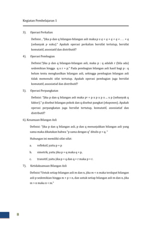 Kegiatan Pembelajaran 1
8
3). Operasi Perkalian
Definisi , “Jika p dan q bilangan-bilangan asli maka:p x q = q + q + q + . . . + q
(sebanyak p suku).” Apakah operasi perkalian bersifat tertutup, bersifat
komutatif, assosiatif dan distributif?
4). Operasi Pembagian
Definisi:“Jika p dan q bilangan-bilangan asli, maka p : q adalah r (bila ada)
sedemikian hingga q x r = p.” Pada pembagian bilangan asli hasil bagi p : q
belum tentu menghasilkan bilangan asli, sehingga pembagian bilangan asli
tidak memenuhi sifat tertutup. Apakah operasi pembagian juga bersifat
komutatif, assosiatiaf dan distributif?
5). Operasi Perpangkatan
Definisi: “Jika p dan q bilangan asli maka pq = p x p x p x ... x p (sebanyak q
faktor).” p disebut bilangan pokok dan q disebut pangkat (eksponen). Apakah
operasi perpangkatan juga bersifat tertutup, komutatif, assosiatiaf dan
distributif?
6). Kesamaan Bilangan Asli
Definisi: “Jika p dan q bilangan asli, p dan q menunjukkan bilangan asli yang
sama maka dikatakan bahwa “p sama dengan q” ditulis p = q. “
Hubungan ini memiliki sifat-sifat:
a. refleksif, yaitu p = p
b. simetrik, yaitu jika p = q maka q = p,
c. transitif, yaitu jika p = q dan q = r maka p = r.
7). Ketidaksamaan Bilangan Asli
Definisi:“Untuk setiap bilangan asli m dan n, jika m < n maka terdapat bilangan
asli p sedemikian hingga m + p = n, dan untuk setiap bilangan asli m dan n, jika
m > n maka n < m.”
 