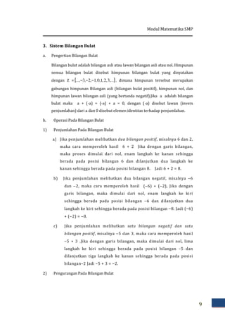 Modul Matematika SMP
9
3. Sistem Bilangan Bulat
a. Pengertian Bilangan Bulat
Bilangan bulat adalah bilangan asli atau lawan bilangan asli atau nol. Himpunan
semua bilangan bulat disebut himpunan bilangan bulat yang dinyatakan
dengan Z ={ },...3,2,1,0,1,2,3..., −−− , dimana himpunan tersebut merupakan
gabungan himpunan Bilangan asli (bilangan bulat positif), himpunan nol, dan
himpunan lawan bilangan asli (yang bertanda negatif).Jika a adalah bilangan
bulat maka a + (-a) = (-a) + a = 0, dengan (-a) disebut lawan (invers
penjumlahan) dari a dan 0 disebut elemen identitas terhadap penjumlahan.
b. Operasi Pada Bilangan Bulat
1) Penjumlahan Pada Bilangan Bulat
a) Jika penjumlahan melibatkan dua bilangan positif, misalnya 6 dan 2,
maka cara memperoleh hasil 6 + 2 Jika dengan garis bilangan,
maka proses dimulai dari nol, enam langkah ke kanan sehingga
berada pada posisi bilangan 6 dan dilanjutkan dua langkah ke
kanan sehingga berada pada posisi bilangan 8. Jadi 6 + 2 = 8.
b) Jika penjumlahan melibatkan dua bilangan negatif, misalnya −6
dan −2, maka cara memperoleh hasil (−6) + (−2), Jika dengan
garis bilangan, maka dimulai dari nol, enam langkah ke kiri
sehingga berada pada posisi bilangan −6 dan dilanjutkan dua
langkah ke kiri sehingga berada pada posisi bilangan −8. Jadi (−6)
+ (−2) = −8.
c) Jika penjumlahan melibatkan satu bilangan negatif dan satu
bilangan positif, misalnya −5 dan 3, maka cara memperoleh hasil
−5 + 3 .Jika dengan garis bilangan, maka dimulai dari nol, lima
langkah ke kiri sehingga berada pada posisi bilangan –5 dan
dilanjutkan tiga langkah ke kanan sehingga berada pada posisi
bilangan–2 Jadi –5 + 3 = −2.
2) Pengurangan Pada Bilangan Bulat
 