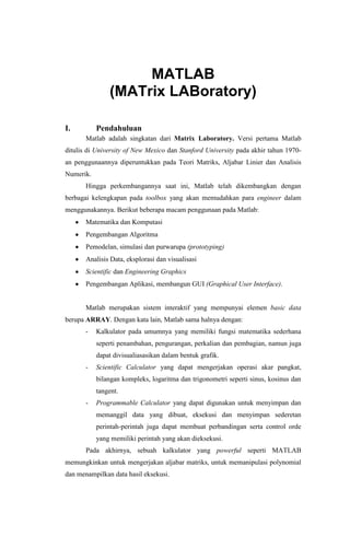 MATLAB
(MATrix LABoratory)
I.

Pendahuluan
Matlab adalah singkatan dari Matrix Laboratory. Versi pertama Matlab

ditulis di University of New Mexico dan Stanford University pada akhir tahun 1970an penggunaannya diperuntukkan pada Teori Matriks, Aljabar Linier dan Analisis
Numerik.
Hingga perkembangannya saat ini, Matlab telah dikembangkan dengan
berbagai kelengkapan pada toolbox yang akan memudahkan para engineer dalam
menggunakannya. Berikut beberapa macam penggunaan pada Matlab:
Matematika dan Komputasi
Pengembangan Algoritma
Pemodelan, simulasi dan purwarupa (prototyping)
Analisis Data, eksplorasi dan visualisasi
Scientific dan Engineering Graphics
Pengembangan Aplikasi, membangun GUI (Graphical User Interface).

Matlab merupakan sistem interaktif yang mempunyai elemen basic data
berupa ARRAY. Dengan kata lain, Matlab sama halnya dengan:
-

Kalkulator pada umumnya yang memiliki fungsi matematika sederhana
seperti penambahan, pengurangan, perkalian dan pembagian, namun juga
dapat divisualiasasikan dalam bentuk grafik.

-

Scientific Calculator yang dapat mengerjakan operasi akar pangkat,
bilangan kompleks, logaritma dan trigonometri seperti sinus, kosinus dan
tangent.

-

Programmable Calculator yang dapat digunakan untuk menyimpan dan
memanggil data yang dibuat, eksekusi dan menyimpan sederetan
perintah-perintah juga dapat membuat perbandingan serta control orde
yang memiliki perintah yang akan dieksekusi.

Pada akhirnya, sebuah kalkulator yang powerful seperti MATLAB
memungkinkan untuk mengerjakan aljabar matriks, untuk memanipulasi polynomial
dan menampilkan data hasil eksekusi.

 