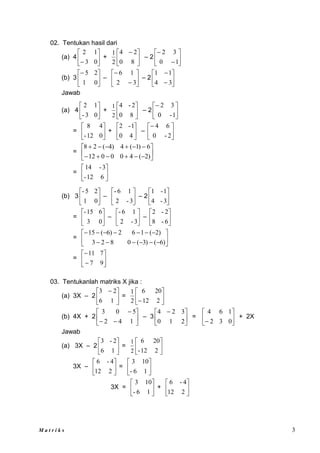 M a t r i k s 3
02. Tentukan hasil dari
(a) 4 





 0
3
1
2
+ 




 
8
0
2
4
2
1
– 2 







1
0
3
2
(b) 3 





0
1
2
5
– 







3
2
1
6
– 2 







3
4
1
1
Jawab
(a) 4 





0
3
-
1
2
+ 





8
0
2
-
4
2
1
– 2 





1
-
0
3
2
= 





0
12
-
4
8
+ 





4
0
1
-
2
– 





2
-
0
6
4
= 

















)
2
(
4
0
0
0
12
6
)
1
(
4
)
4
(
2
8
= 





6
12
-
3
-
14
(b) 3 





0
1
2
5
-
– 





3
-
2
1
6
-
– 2 





3
-
4
1
-
1
= 





0
3
6
15
-
– 





3
-
2
1
6
-
– 





6
-
8
2
-
2
= 


















)
6
(
)
3
(
0
8
2
3
)
2
(
1
6
2
)
6
(
15
= 







9
7
7
11
03. Tentukanlah matriks X jika :
(a) 3X – 2 




 
1
6
2
3
= 





 2
12
20
6
2
1
(b) 4X + 2 








1
4
2
5
0
3
– 3 




 
2
1
0
3
2
4
= 





 0
3
2
1
6
4
+ 2X
Jawab
(a) 3X – 2 





1
6
2
-
3
= 





2
12
-
20
6
2
1
3X – 





2
12
4
-
6
= 





1
6
-
10
3
3X = 





1
6
-
10
3
+ 





2
12
4
-
6
 