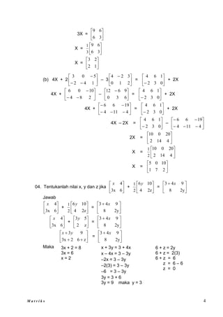 M a t r i k s 4
3X = 





3
6
6
9
X = 





3
6
6
9
3
1
X = 





1
2
2
3
(b) 4X + 2 








1
4
2
5
0
3
– 3 




 
2
1
0
3
2
4
= 





 0
3
2
1
6
4
+ 2X
4X + 








2
8
4
10
0
6
– 




 
6
3
0
9
6
12
= 





 0
3
2
1
6
4
+ 2X
4X + 










4
11
4
19
6
6
= 





 0
3
2
1
6
4
+ 2X
4X – 2X = 





 0
3
2
1
6
4
– 










4
11
4
19
6
6
2X = 





4
14
2
20
0
10
X = 





4
14
2
20
0
10
2
1
X = 





2
7
1
10
0
5
04. Tentukanlah nilai x, y dan z jika 





6
3x
4
x
+ 





2z
4
10
6
2
1 y
= 




 
2y
8
9
4
3 x
Jawab






6
3x
4
x
+ 





2z
4
10
6
2
1 y
= 




 
2y
8
9
4
3 x






6
3x
4
x
+ 





z
2
5
3y
= 




 
2y
8
9
4
3 x









z
6
2
3x
9
3y
x
= 




 
2y
8
9
4
3 x
Maka x + 3y = 3 + 4x
x – 4x = 3 – 3y
–2x = 3 – 3y
–2(3) = 3 – 3y
–6 = 3 – 3y
3y = 3 + 6
3y = 9 maka y = 3
3x + 2 = 8
3x = 6
x = 2
6 + z = 2y
6 + z = 2(3)
6 + z = 6
z = 6 – 6
z = 0
 
