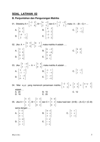 M a t r i k s 5
SOAL LATIHAN 02
B. Penjumlahan dan Pengurangan Matriks
01. Diketahui A = 





0
1
2
3
, B = 




 
5
2
1
4
dan C = 




 

3
3
2
2
, maka A – (B – C) = …
A. 





1
0
5
1
B. 





 2
3
3
4
C. 





 2
3
1
2
D. 







2
2
1
9
E. 







2
3
1
3
02. Jika A + 





4
1
5
0
= 





 4
1
3
0
, maka matriks A adalah ….
A. 





0
3
1
2
B. 







8
0
2
0
C. 





2
3
0
0
D. 





4
3
2
0
E. 





1
0
0
2
03. Jika 







7
3
4
5
– A = 





5
0
4
3
, maka matriks A adalah …
A. 







1
2
3
0
B. 







4
3
5
6
C. 




 
1
2
3
2
D. 




 
6
10
8
2
E. 







12
3
8
2
04. Nilai x.y.z yang memenuhi persamaan matriks 





y
x
1
2
+ 





5
x
y
z
= 




 
7
4
3
y
x
adalah …
A. 24 B. 10 C. 12
D. 16 E. 20
05. Jika A =










1
1
2
6
3
5
, B =










2
0
4
1
3
2
dan C =










1
0
2
3
0
5
maka hasil dari (A+B) – (A–C) + (C–B)
sama dengan ….
A.








1
0
4
6
0
7
B.








2
0
4
6
0
10
C.








 2
3
4
2
5
6
D.








5
6
3
8
10
4
E.








8
5
6
1
4
2
 