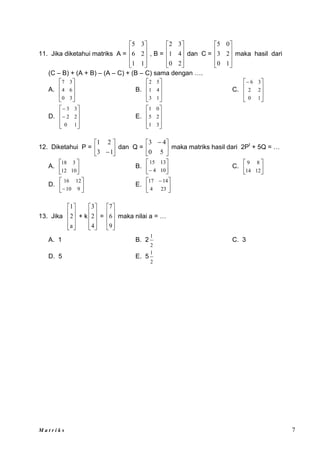 M a t r i k s 7
11. Jika diketahui matriks A =










1
1
2
6
3
5
, B =










2
0
4
1
3
2
dan C =










1
0
2
3
0
5
maka hasil dari
(C – B) + (A + B) – (A – C) + (B – C) sama dengan ….
A.








3
0
6
4
3
7
B.








1
3
4
1
5
2
C.








1
0
2
2
3
6
D.










1
0
2
2
3
3
E.








3
1
2
5
0
1
12. Diketahui P = 





1
3
2
1
dan Q = 




 
5
0
4
3
maka matriks hasil dari 2Pt
+ 5Q = …
A. 





10
12
3
18
B. C. 





12
14
8
9
D. 





 9
10
12
16
E. 




 
23
4
14
17
13. Jika










a
2
1
+ k










4
2
3
=










9
6
7
maka nilai a = …
A. 1 B. 2
2
1
C. 3
D. 5 E. 5
2
1






 10
4
13
15
 