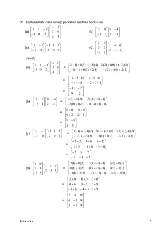 M a t r i k s 2
01. Tentukanlah hasil setiap perkalian matriks berikut ini
(a) 







2
0
1
3
1
2










2
4
0
3
2
1
(b) 





 1
3
0
2








1
2
4
0
(c) 







0
1
1
3






2
0
2
3
1
1
(d)










 3
1
3
0
0
2






 3
1
2
0
4
1
Jawab
(a) 




 
2
0
1
-
3
1
2










2
4
0
3
2
1
-
= 



















)
2
(
2
)
0
(
0
)
2
(
1
)
4
(
2
)
3
(
0
)
1
(
1
)
2
)(
3
(
)
0
(
1
)
2
(
2
)
4
)(
3
(
)
3
(
1
)
1
(
2
= 















4
0
2
8
0
1
6
0
4
12
3
2
= 




 

2
9
2
11
(b) 





 1
3
0
2








1
2
4
0
= 















)
1
(
1
)
4
(
3
)
2
(
1
)
0
(
3
)
1
(
0
)
4
(
2
)
2
(
0
)
0
(
2
= 










1
12
2
0
0
8
0
0
= 




 
11
2
8
0
(c) 







0
1
1
3






2
0
2
3
1
1
-
= 



















)
2
(
0
)
3
(
1
)
0
(
0
)
1
(
1
)
2
(
0
)
1
(
1
)
2
)(
1
(
)
3
(
3
)
0
)(
1
(
)
1
(
3
)
2
)(
1
(
)
1
(
3
= 














0
3
0
1
0
1
2
9
0
3
2
3
= 








3
1
1
7
3
5
(d)










3
1
-
3
0
0
2






3
1
-
2
0
4
1
=

























)
3
(
3
)
0
(
1
)
1
(
3
)
4
(
1
)
2
(
3
)
1
(
1
)
3
(
3
)
0
(
0
)
1
(
3
)
4
(
0
)
2
(
3
)
1
(
0
)
3
(
0
)
0
(
2
)
1
(
0
)
4
(
2
)
2
(
0
)
1
(
2
=





















9
0
3
4
6
1
9
0
3
0
6
0
0
0
0
8
0
2
=












9
7
5
9
3
6
0
8
2
 