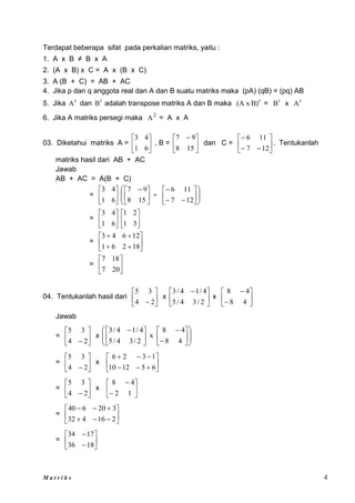 M a t r i k s 4
Terdapat beberapa sifat pada perkalian matriks, yaitu :
1. A x B ≠ B x A
2. (A x B) x C = A x (B x C)
3. A (B + C) = AB + AC
4. Jika p dan q anggota real dan A dan B suatu matriks maka (pA) (qB) = (pq) AB
5. Jika t
A dan t
B adalah transpose matriks A dan B maka t
B)
(A x = t
B x t
A
6. Jika A matriks persegi maka 2
A = A x A
03. Diketahui matriks A = 





6
1
4
3
, B = 




 
15
8
9
7
dan C = 








12
7
11
6
. Tentukanlah
matriks hasil dari AB + AC
Jawab
AB + AC = A(B + C)
= 





6
1
4
3























 
12
7
11
6
15
8
9
7
= 





6
1
4
3






3
1
2
1
= 









18
2
6
1
12
6
4
3
= 





20
7
18
7
04. Tentukanlah hasil dari 





 2
4
3
5
x 




 
2
/
3
4
/
5
4
/
1
4
/
3
x 







4
8
4
8
Jawab
= 





 2
4
3
5
x 




















 
4
8
4
8
x
2
/
3
4
/
5
4
/
1
4
/
3
= 





 2
4
3
5
x 











6
5
12
10
1
3
2
6
= 





 2
4
3
5
x 







1
2
4
8
= 











2
16
4
32
3
20
6
40
= 







18
36
17
34
 