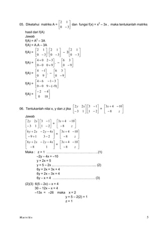 M a t r i k s 5
05. Diketahui matriks A = 





 3
0
1
2
dan fungsi f(x) = x2
– 3x , maka tentukanlah matriks
hasil dari f(A)
Jawab
f(A) = A2
– 3A
f(A) = A.A – 3A
f(A) = 





 3
0
1
2
. 





 3
0
1
2
– 3 





 3
0
1
2
f(A) = 









9
0
0
0
3
2
0
4
. – 





 9
0
3
6
f(A) = 




 
9
0
1
4
. – 





 9
0
3
6
f(A) = 











)
9
(
9
0
0
3
1
6
4
f(A) = 




 

18
0
4
2
06. Tentukanlah nilai x, y dan z jika 





 1
3
2
2 x
y








2
1
1
3
= 








z
x
8
10
4
3
Jawab






 1
3
2
2 x
y








2
1
1
3
= 








z
x
8
10
4
3












2
3
1
9
4
2
2
6 x
y
x
y
= 








z
x
8
10
4
3










1
8
4
2
2
6 x
y
x
y
= 








z
x
8
10
4
3
Maka : z = 1 ………………………………….……..(1)
–2y – 4x = –10
y + 2x = 5
y = 5 – 2x ..……………………………….... (2)
6y + 2x = 3x + 4
6y + 2x – 3x = 4
6y – x = 4 ………………………………… (3)
(2)(3) 6(5 – 2x) – x = 4
30 – 12x – x = 4
–13x = –26 maka x = 2
y = 5 – 2(2) = 1
z = 1
 