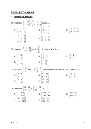 M a t r i k s 6
SOAL LATIHAN 03
C. Perkalian Matriks
01. Hasil dari 




 
0
3
1
2
x 





0
1
3
2
0
2
adalah …
A. 




 
5
1
4
3
2
6
B.










2
2
3
4
0
1
-
3
1
2
C. 





6
0
6
-
4
1
-
7
-
D.










4
7
-
5
0
2
1
4
1
2
E. 





3
1
0
5
1
-
2
02. Jika A = 





3
0
2
-
2
1
0
dan B =










1
-
3
0
1
2
4
maka A x B = …
A. 





7
-
1
2
-
7
B. 





4
1
-
5
2
C. 





3
-
1
2
6
D. 





0
2
2
-
5
E. 





2
1
3
4
03. Jika P = 





3
1
0
2
dan Q = 





3
-
2
1
1
-
maka matriks hasil dari P2
– PQ – QP + Q2
= …
A. 





 8
9
10
2
B. 




 
1
0
16
9
C. 





9
6
5
-
3
-
D. 





0
2
-
9
3
E. 





37
9
-
9
-
10
04. Hasil dari 





36
48
24
12
x 





16
-
24
-
32
16
= …
A. 





320
72
108
54
B. 





960
96
-
0
384
-
C. 





12
960
96
320
D. 





320
540
960
96
E. 





54
720
320
960
 