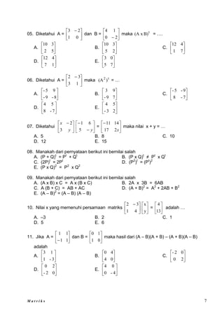 M a t r i k s 7
05. Diketahui A = 




 
0
1
2
3
dan B = 





 2
0
1
4
maka t
B)
(A x = ….
A. 





5
2
3
10
B. 





2
5
3
10
C. 





7
1
4
12
D. 





1
7
4
12
E. 





7
5
0
3
06. Diketahui A = 




 
1
3
3
2
maka t
2
)
(A = …
A. 





8
-
9
-
9
5
-
B. 





7
9
-
9
3
C. 





7
-
8
9
-
5
-
D. 





7
-
8
5
4
E. 





2
3
-
5
4
07. Diketahui 




 
y
x
3
2








y
5
6
1
= 





x
2
17
14
11
maka nilai x + y = …
A. 5 B. 8 C. 10
D. 12 E. 15
08. Manakah dari pernyataan berikut ini bernilai salah
A. (P + Q)t
= Pt
+ Qt
B. (P x Q)t
≠ Pt
x Qt
C. (2P)t
= 2Pt
D. (P2
)t
= (Pt
)2
E. (P x Q)2
= P2
x Q2
09. Manakah dari pernyataan berikut ini bernilai salah
A. (A x B) x C = A x (B x C) B. 2A x 3B = 6AB
C. A (B + C) = AB + AC D. (A + B)2
= A2
+ 2AB + B2
E. (A – B)2
= (A – B) (A – B)
10. Nilai x yang memenuhi persamaan matriks 




 
4
1
3
2






y
x
= 





13
4
adalah …
A. –3 B. 2 C. 1
D. 5 E. 6
11. Jika A = 





 1
1
1
1
dan B = 





0
1
1
0
maka hasil dari (A – B)(A + B) – (A + B)(A – B)
adalah
A. 





3
-
1
1
3
B. 





0
4
4
0
C. 





2
0
0
2
-
D. 





0
2
-
2
0
E. 





4
-
0
0
4
 