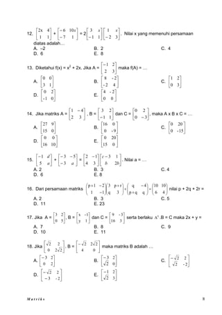 M a t r i k s 8
12. 





1
1
4
2x
+ 







1
7
10
6 x
= 2 





 1
1
3 x






 3
2
1 x
. Nilai x yang memenuhi persamaan
diatas adalah…
A. –2 B. 2 C. 4
D. 6 E. 8
13. Diketahui f(x) = x2
+ 2x. Jika A = 





3
2
2
1
maka f(A) = …
A. 





1
3
0
0
B. 





4
2
-
2
-
8
C. 





3
0
2
1
D. 





0
1
-
2
0
E. 





0
0
2
-
4
14. Jika matriks A = 




 
3
2
4
1
, B = 





 1
1
2
3
dan C = 





 3
0
2
0
, maka A x B x C = …
A. 





0
15
9
27
B. 





9
-
0
0
16
C. 





15
-
0
20
0
D. 





10
16
0
0
E. 





0
15
20
0
15. 





a
d
5
1
+ 








a
3
5
3
= 




 
3
4
1
2





 
b
b
c
2
1
3
. Nilai a = …
A. 2 B. 3 C. 4
D. 6 E. 8
16. Dari persamaan matriks 


























 











4
6
10
10
q
q
p
4
q
3
q
r
p
3
1
1
2
1
p
nilai p + 2q + 2r =
A. 2 B. 3 C. 5
D. 11 E. 23
17. Jika A = 





5
0
2
3
, B = 





1
y
1
-
x
dan C = 





3
16
3
-
9
serta berlaku t
A .B = C maka 2x + y =
A. 7 B. 8 C. 9
D. 10 E. 11
18. Jika 





2
2
0
2
2
. B = 





0
4
2
2
2
maka matriks B adalah …
A. 





2
0
2
3
B. 





0
2
2
3
C. 





2
-
2
2
2
D. 







2
-
2
2
3
E. 





3
2
2
1
 