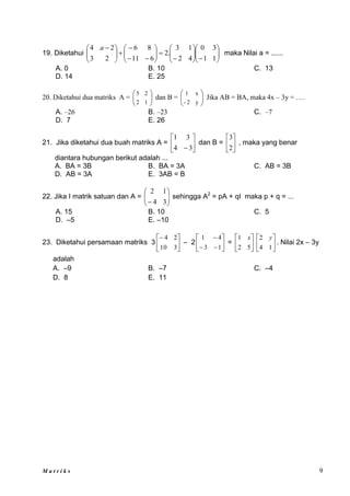 M a t r i k s 9
19. Diketahui 





































 
1
1
3
0
4
2
1
3
.
2
6
11
8
6
2
3
2
4 a
maka Nilai a = ......
A. 0 B. 10 C. 13
D. 14 E. 25
20. Diketahui dua matriks A = 





1
2
2
5
dan B = 





y
2
-
x
1
Jika AB = BA, maka 4x – 3y = ….
A. –26 B. –23 C. –7
D. 7 E. 26
21. Jika diketahui dua buah matriks A = 





 3
4
3
1
dan B = 





2
3
, maka yang benar
diantara hubungan berikut adalah ...
A. BA = 3B B. BA = 3A C. AB = 3B
D. AB = 3A E. 3AB = B
22. Jika I matrik satuan dan A = 







 3
4
1
2
sehingga A2
= pA + qI maka p + q = ...
A. 15 B. 10 C. 5
D. –5 E. –10
23. Diketahui persamaan matriks 3 





3
10
2
4
– 2 








1
3
4
1
= 





5
2
1 x






1
4
2 y
. Nilai 2x – 3y
adalah
A. –9 B. –7 C. –4
D. 8 E. 11
 