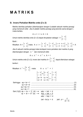Matriks 1
M A T R I K S
D. Invers Perkalian Matriks ordo (2 x 2)
Matriks identitas perkalian (dilambangkan dengan I) adalah sebuah matriks persegi
yang memenuhi sifat: Jika A adalah matriks persegi yang berordo sama dengan I,
maka berlaku
A x I = I x A = A
Untuk matriks identitas ordo (2 x 2) dapat dinyatakan sebagai I = 





1
0
0
1
Bukti :
Misalkan A = 





d
c
b
a
maka A x I = 





d
c
b
a
x 





1
0
0
1
= 









d
0
0
c
b
0
0
a
= 





d
c
b
a
= A
Jika A sebuah matriks persegi maka terdapat invers perkalian dari matriks A yang
dilambangkan dengan 1
A
dan memenuhi sifat:
A x 1
A
= 1
A
x A = I
Untuk matriks ordo (2 x 2), invers dari matriks A = 





d
c
b
a
dapat ditentukan sebagai
berikut :
Misalkan 1
A
= 





s
r
q
p
maka A x 1
A
= I






d
c
b
a
x 





s
r
q
p
= 





1
0
0
1










ds
cq
dr
cp
bs
aq
br
ap
= 





1
0
0
1
Sehingga : ap + br = 1 ........................................................................................... (1)
cp + dr = 0 ........................................................................................... (2)
aq + bs = 0 ............................................................................................ (3)
cq + ds = 1 ............................................................................................ (4)
Dari (1)(2) ap + br = 1 (d) adp + bdr = d
cp + dr = 0 (b) bcp + bdr = 0
adp – bcp = d
(ad – bc) p = d jadi p =
bc
ad
d

 