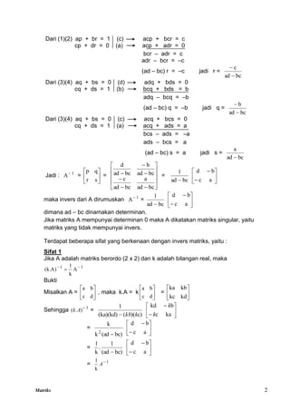 Matriks 2
Dari (1)(2) ap + br = 1 (c) acp + bcr = c
cp + dr = 0 (a) acp + adr = 0
bcr – adr = c
adr – bcr = –c
(ad – bc) r = –c jadi r =
bc
ad
c


Dari (3)(4) aq + bs = 0 (d) adq + bds = 0
cq + ds = 1 (b) bcq + bds = b
adq – bcq = –b
(ad – bc) q = –b jadi q =
bc
ad
b


Dari (3)(4) aq + bs = 0 (c) acq + bcs = 0
cq + ds = 1 (a) acq + ads = a
bcs – ads = –a
ads – bcs = a
(ad – bc) s = a jadi s =
bc
ad
a

Jadi : 1
A
= 





s
r
q
p
=
















bc
ad
a
bc
ad
c
bc
ad
b
bc
ad
d
=
bc
ad
1









a
c
b
d
maka invers dari A dirumuskan 1
A
=
bc
ad
1









a
c
b
d
dimana ad – bc dinamakan determinan.
Jika matriks A mempunyai determinan 0 maka A dikatakan matriks singular, yaitu
matriks yang tidak mempunyai invers.
Terdapat beberapa sifat yang berkenaan dengan invers matriks, yaitu :
Sifat 1
Jika A adalah matriks berordo (2 x 2) dan k adalah bilangan real, maka
1
1
A
k
1
)
A
.
k
( 


Bukti
Misalkan A = 





d
c
b
a
, maka k.A = k 





d
c
b
a
= 





kd
kc
kb
ka
Sehingga 1
)
.
( 
A
k =
c)
)(
(
(ka)(kd)
1
k
kb
 







ka
c
b
kd
k
k
=
bc)
(ad
k
k
2









a
c
b
d
=
bc)
(ad
1
.
k
1
 







a
c
b
d
= 1
k
1 
A
 
