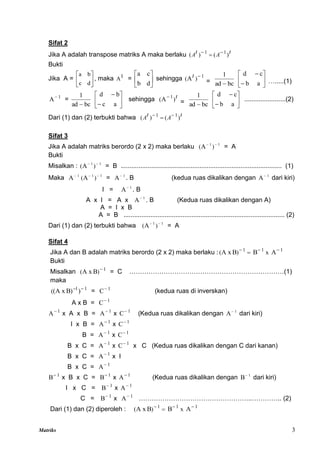 Matriks 3
Sifat 2
Jika A adalah transpose matriks A maka berlaku t
A
t
A )
(
)
( 1
1 


Bukti
Jika A = 





d
c
b
a
, maka t
A = 





d
b
c
a
sehingga 1
)
(A 
t
= bc
ad
1









a
b
c
d
….....(1)
1
A
=
bc
ad
1









a
c
b
d
sehingga t
)
( 1
A
= bc
ad
1









a
b
c
d
.......................(2)
Dari (1) dan (2) terbukti bahwa t
A
t
A )
(
)
( 1
1 


Sifat 3
Jika A adalah matriks berordo (2 x 2) maka berlaku 1
1
)
(A 

= A
Bukti
Misalkan : 1
1
)
(A 

= B .......................................................................................... (1)
Maka 1
A 1
1
)
(A 

= 1
A
. B (kedua ruas dikalikan dengan 1
A
dari kiri)
I = 1
A
. B
A x I = A x 1
A
. B (Kedua ruas dikalikan dengan A)
A = I x B
A = B .......................................................................................... (2)
Dari (1) dan (2) terbukti bahwa 1
1
)
(A 

= A
Sifat 4
Jika A dan B adalah matriks berordo (2 x 2) maka berlaku : 1
1
1
A
B
B
A x x
)
( 



Bukti
Misalkan 1
)
( B
A x 
= C ………………………………………………………………(1)
maka
1
1
)
)
B
A x
(
( 

= 1
C
(kedua ruas di inverskan)
A x B = 1
C
1
A
x A x B = 1
A
x 1
C
(Kedua ruas dikalikan dengan 1
A
dari kiri)
I x B = 1
A
x 1
C
B = 1
A
x 1
C
B x C = 1
A
x 1
C
x C (Kedua ruas dikalikan dengan C dari kanan)
B x C = 1
A
x I
B x C = 1
A
1
B
x B x C = 1
B
x 1
A
(Kedua ruas dikalikan dengan 1
B
dari kiri)
I x C = 1
B
x 1
A
C = 1
B
x 1
A
……………………………………………..………….. (2)
Dari (1) dan (2) diperoleh : 1
1
1
A
B
B
A x x
)
( 



 