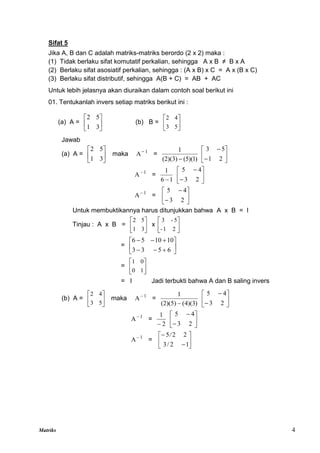Matriks 4
Sifat 5
Jika A, B dan C adalah matriks-matriks berordo (2 x 2) maka :
(1) Tidak berlaku sifat komutatif perkalian, sehingga A x B ≠ B x A
(2) Berlaku sifat asosiatif perkalian, sehingga : (A x B) x C = A x (B x C)
(3) Berlaku sifat distributif, sehingga A(B + C) = AB + AC
Untuk lebih jelasnya akan diuraikan dalam contoh soal berikut ini
01. Tentukanlah invers setiap matriks berikut ini :
(a) A = 





3
1
5
2
(b) B = 





5
3
4
2
Jawab
(a) A = 





3
1
5
2
maka 1
A
=
)
1
)(
5
(
(2)(3)
1
 







2
1
5
3
1
A
=
1
6
1
 







2
3
4
5
1
A
= 







2
3
4
5
Untuk membuktikannya harus ditunjukkan bahwa A x B = I
Tinjau : A x B = 





3
1
5
2
x 





2
1
-
5
-
3
= 











6
5
3
3
10
10
5
6
= 





1
0
0
1
= I Jadi terbukti bahwa A dan B saling invers
(b) A = 





5
3
4
2
maka 1
A
=
)
3
)(
4
(
(2)(5)
1
 







2
3
4
5
1
A
=
2
1









2
3
4
5
1
A
= 







1
2
/
3
2
2
5/
 
