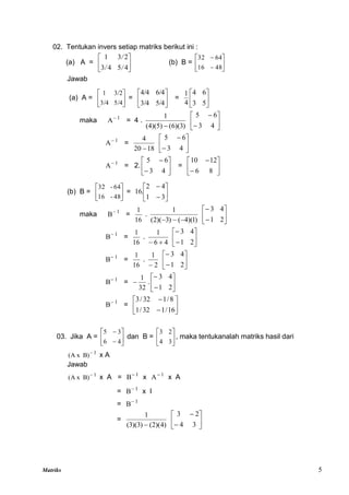Matriks 5
02. Tentukan invers setiap matriks berikut ini :
(a) A = 





4
5
4
3
2
3
1
/
/
/
(b) B = 







48
16
64
32
Jawab
(a) A = 





5/4
3/4
3/2
1
= 





5/4
3/4
6/4
4/4
= 





5
3
6
4
4
1
maka 1
A
= 4 .
)
3
)(
6
(
(4)(5)
1
 







4
3
6
5
1
A
=
18
20
4









4
3
6
5
1
A
= 2. 







4
3
6
5
= 







8
6
12
10
(b) B = 





48
-
16
64
-
32
= 







3
1
4
2
16.
maka 1
B
=
16
1
.
)
1
)(
4
(
)
3
)(
2
(
1


 







2
1
4
3
1
B
=
16
1
.
4
6
1










2
1
4
3
1
B
=
16
1
.
2
1









2
1
4
3
1
B
=
32
1
 . 







2
1
4
3
1
B
= 







16
/
1
32
/
1
8
/
1
32
/
3
03. Jika A = 







4
6
3
5
dan B = 





3
4
2
3
, maka tentukanalah matriks hasil dari
1
)
B
x
A
( 
x A
Jawab
1
)
B
x
A
( 
x A = 1
B
x 1
A
x A
= 1
B
x I
= 1
B
=
)
4
)(
2
(
)
3
)(
3
(
1
 







3
4
2
3
 