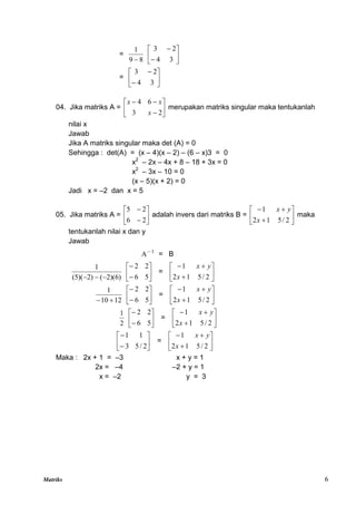 Matriks 6
=
8
9
1









3
4
2
3
= 







3
4
2
3
04. Jika matriks A = 








2
3
6
4
x
x
x
merupakan matriks singular maka tentukanlah
nilai x
Jawab
Jika A matriks singular maka det (A) = 0
Sehingga : det(A) = (x – 4)(x – 2) – (6 – x)3 = 0
x2
– 2x – 4x + 8 – 18 + 3x = 0
x2
– 3x – 10 = 0
(x – 5)(x + 2) = 0
Jadi x = –2 dan x = 5
05. Jika matriks A = 







2
6
2
5
adalah invers dari matriks B = 








2
/
5
1
2
1
x
y
x
maka
tentukanlah nilai x dan y
Jawab
1
A
= B
)
6
)(
2
(
)
2
)(
5
(
1


 







5
6
2
2
= 








2
/
5
1
2
1
x
y
x
12
10
1

 







5
6
2
2
= 








2
/
5
1
2
1
x
y
x
2
1








5
6
2
2
= 








2
/
5
1
2
1
x
y
x








2
/
5
3
1
1
= 








2
/
5
1
2
1
x
y
x
Maka : 2x + 1 = –3 x + y = 1
2x = –4 –2 + y = 1
x = –2 y = 3
 