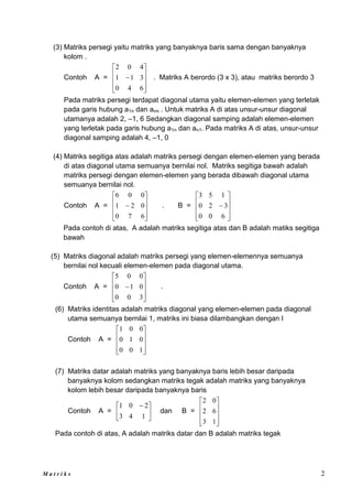 M a t r i k s 2
(3) Matriks persegi yaitu matriks yang banyaknya baris sama dengan banyaknya
kolom .
Contoh A =











6
4
0
3
1
1
4
0
2
. Matriks A berordo (3 x 3), atau matriks berordo 3
Pada matriks persegi terdapat diagonal utama yaitu elemen-elemen yang terletak
pada garis hubung a1n dan ann . Untuk matriks A di atas unsur-unsur diagonal
utamanya adalah 2, –1, 6 Sedangkan diagonal samping adalah elemen-elemen
yang terletak pada garis hubung a1n dan an1. Pada matriks A di atas, unsur-unsur
diagonal samping adalah 4, –1, 0
(4) Matriks segitiga atas adalah matriks persegi dengan elemen-elemen yang berada
di atas diagonal utama semuanya bernilai nol. Matriks segitiga bawah adalah
matriks persegi dengan elemen-elemen yang berada dibawah diagonal utama
semuanya bernilai nol.
Contoh A =











6
7
0
0
2
1
0
0
6
. B =











6
0
0
3
2
0
1
5
3
Pada contoh di atas, A adalah matriks segitiga atas dan B adalah matiks segitiga
bawah
(5) Matriks diagonal adalah matriks persegi yang elemen-elemennya semuanya
bernilai nol kecuali elemen-elemen pada diagonal utama.
Contoh A =











3
0
0
0
1
0
0
0
5
.
(6) Matriks identitas adalah matriks diagonal yang elemen-elemen pada diagonal
utama semuanya bernilai 1, matriks ini biasa dilambangkan dengan I
Contoh A =










1
0
0
0
1
0
0
0
1
(7) Matriks datar adalah matriks yang banyaknya baris lebih besar daripada
banyaknya kolom sedangkan matriks tegak adalah matriks yang banyaknya
kolom lebih besar daripada banyaknya baris
Contoh A = 




 
1
4
3
2
0
1
dan B =










1
3
6
2
0
2
Pada contoh di atas, A adalah matriks datar dan B adalah matriks tegak
 