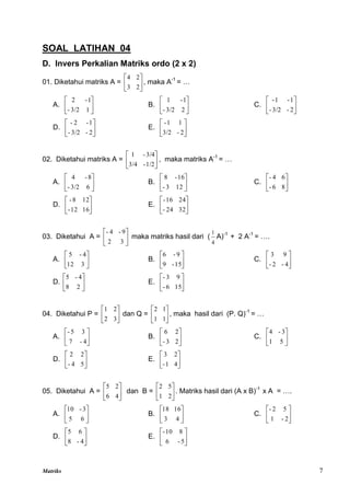 Matriks 7
SOAL LATIHAN 04
D. Invers Perkalian Matriks ordo (2 x 2)
01. Diketahui matriks A = 





2
3
2
4
, maka A-1
= …
A. 





1
3/2
-
1
-
2
B. 





2
3/2
-
1
-
1
C. 





2
-
3/2
-
1
-
1
-
D. 





2
-
3/2
-
1
-
2
-
E. 





2
-
3/2
1
1
-
02. Diketahui matriks A = 





1/2
-
3/4
3/4
-
1
, maka matriks A-1
= …
A. 





6
3/2
-
8
-
4
B. 





12
3
-
16
-
8
C. 





8
6
-
6
4
-
D. 





16
12
-
12
8
-
E. 





32
24
-
24
16
-
03. Diketahui A = 





3
2
9
-
4
-
maka matriks hasil dari (
4
1
A)-1
+ 2 A-1
= ….
A. 





3
12
4
-
5
B. 





15
-
9
9
-
6
C. 





4
-
2
-
9
3
D. 





2
8
4
-
5
E. 





15
6
-
9
3
-
04. Diketahui P = 





3
2
2
1
dan Q = 





1
1
1
2
, maka hasil dari (P. Q)-1
= …
A. 





4
-
7
3
5
-
B. 





2
3
-
2
6
C. 





5
1
3
-
4
D. 





5
4
-
2
2
E. 





4
1
-
2
3
05. Diketahui A = 





4
6
2
5
dan B = 





2
1
5
2
. Matriks hasil dari (A x B)-1
x A = ….
A. 





6
5
3
-
10
B. 





4
3
16
18
C. 





2
-
1
5
2
-
D. 





4
-
8
6
5
E. 





5
-
6
8
10
-
 