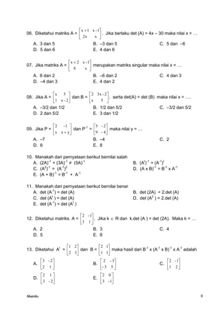 Matriks 8
06. Diketahui matriks A = 




 
x
2x
1
-
x
1
x
. Jika berlaku det (A) = 4x – 30 maka nilai x = …
A. 3 dan 5 B. –3 dan 5 C. 5 dan –6
D. 5 dan 6 E. 4 dan 6
07. Jika matriks A = 




 
x
8
1
-
x
2
x
merupakan matriks singular maka nilai x = …
A. 6 dan 2 B. –6 dan 2 C. 4 dan 3
D. –4 dan 3 E. 4 dan 2
08. Jika A = 





2
-
x
1
5
x
dan B = 





5
x
2
-
3x
2
. serta det(A) = det (B) maka nilai x = ….
A. –3/2 dan 1/2 B. 1/2 dan 5/2 C. –3/2 dan 5/2
D. 2 dan 5/2 E. 3 dan 1/2
09. Jika P = 





 y
x
x
1
-
2
dan P-1
= 





4
-
9
2
-
5
maka nilai y = …
A. –7 B. –4 C. 2
D. 6 E. 8
10. Manakah dari pernyataan berikut bernilai salah
A. (2A)-1
+ (3A)-1
≠ (5A)-1
B. (At
)-1
= (A-1
)t
C. (A2
)-1
= (A-1
)2
D. (A x B)-1
= B-1
x A-1
E. (A + B)-1
= B-1
+ A-1
11. Manakah dari pernyataan berikut bernilai benar
A. det (A-1
) = det (A) B. det (2A) = 2.det (A)
C. det (At
) = det (A) D. det (A2
) = 2.det (A)
E. det (A-1
) = det (At
)
12. Diketahui matriks A = 





1
3
1
-
2
. Jika k  R dan k.det (A ) = det (2A). Maka k = …
A. 2 B. 3 C. 4
D. 5 E. 8
13. Diketahui At
= 





3
2
2
1
dan B = 





1
1
1
2
maka hasil dari B-1
x (A-1
x B)-1
x A-1
adalah
A. 





1
2
2
-
3
B. 





5
3
-
3
-
2
C. 





2
1
1
-
2
D. 





2
-
3
1
2
E. 





1
-
3
0
2
 