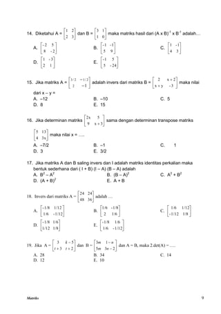 Matriks 9
14. Diketahui A = 





3
2
2
1
dan B = 





0
1
1
3
maka matriks hasil dari (A x B)-1
x B-1
adalah…
A. 





2
-
8
5
2
-
B. 





9
5
1
-
1
-
C. 





3
4
1
-
1
D. 





1
2
3
-
1
E. 





24
-
5
5
1
-
15. Jika matriks A = 







1
2
2
/
1
2
/
3
adalah invers dari matriks B = 







3
-
y
x
2
x
2
maka nilai
dari x – y =
A. –12 B. –10 C. 5
D. 8 E. 15
16. Jika determinan matriks 





 3
x
9
5
2x
sama dengan determinan transpose matriks






3x
4
13
5
maka nilai x = ….
A. –7/2 B. –1 C. 1
D. 3 E. 3/2
17. Jika matriks A dan B saling invers dan I adalah matriks identitas perkalian maka
bentuk sederhana dari ( I + B) (I – A) (B – A) adalah
A. B2
– A2
B. (B – A)2
C. A2
+ B2
D. (A + B)2
E. A + B
18. Invers dari matriks A = 





36
48
24
24
adalah …
A. 





1/12
-
1/6
1/12
1/8
-
B. 





1/6
2
1/8
-
1/6
C. 





1/8
1/12
-
1/12
1/6
D. 





1/8
1/12
1/6
1/8
-
E. 





1/12
-
1/6
1/6
1/8
-
19. Jika A = 








2
3
5
3
t
t
k
dan B = 







2
3
5
1
3
n
m
n
m
dan A = B, maka 2.det(A) = ….
A. 28 B. 34 C. 14
D. 12 E. 10
 