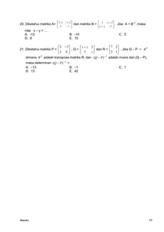 Matriks 10
20. Diketahui matriks A= 







1
2
2
/
1
2
/
3
dan matriks B = 








3
y
x
2
x
2
. Jika A = B–1
, maka
nilai x – y = ...
A. -12 B. -10 C. 5
D. 8 E. 15
21. Diketahui matriks P = 




 
4
1
1
2
, Q = 




 
y
y
x
3
2
dan R = 





1
3
2
7
. Jika Q – P = T
R
dimana T
R adalah transpose matriks R, dan 1
)
( 
 P
Q adalah invers dari (Q – P),
maka determinan 1
)
( 
 P
Q =
A. –13 B. –1 C. 1
D. 13 E. 42
 