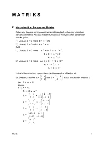 Matriks 1
M A T R I K S
E. Menyelesaikan Persamaan Matriks
Salah satu diantara penggunaan invers matriks adalah untuk menyelesaikan
persamaan matriks. Ada dua macam rumus dasar menyelesaikan persamaan
matriks, yaitu :
(1) Jika A x B = C maka B = 1
A
x C
(2) Jika A x B = C maka A = C x 1
B
Bukti :
(1) Jika A x B = C maka 1
A
x A x B = 1
A
x C
I x B = 1
A
x C
B = 1
A
x C
(2) Jika A x B = C maka A x B x 1
B
= C x 1
B
A x I = C x 1
B
A = C x 1
B
Untuk lebih memahami rumus diatas, ikutilah contoh soal berikut ini :
01. Diketahui matriks A = 





4
3
3
2
dan C = 





5
-
2
-
1
3
maka tentukanlah matriks B
jika B x A = C
Jawab
B x A = C
B = C x 1
A
B = 





5
-
2
-
1
3
x 







2
3
3
4
9
-
8
1
B = 





5
-
2
-
1
3
x 








2
3
3
4
1
B = 





5
-
2
-
1
3
x 







2
3
3
4
B = 











10
6
15
8
2
9
3
12
B = 







4
7
7
9
 