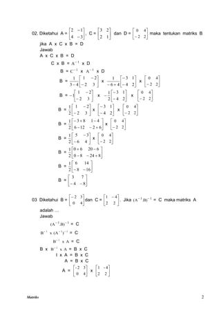 Matriks 2
02. Diketahui A = 







3
4
1
2
, C = 





1
2
2
3
dan D = 





 2
2
4
0
maka tentukan matriks B
jika A x C x B = D
Jawab
A x C x B = D
C x B = 1
A
x D
B = 1
C
x 1
A
x D
B = 







 3
2
2
1
4
3
1
x 








 2
4
1
3
4
6
1
x 





 2
2
4
0
B = 








3
2
2
1
1 x 








2
4
1
3
2
1
x 





 2
2
4
0
B = 







3
2
2
1
2
1
x 







2
4
1
3
x 





 2
2
4
0
B = 











6
2
12
6
4
1
8
3
2
1
x 





 2
2
4
0
B = 







4
6
3
5
2
1
x 





 2
2
4
0
B = 










8
24
8
0
6
20
6
0
2
1
B = 






 16
8
14
6
2
1
B = 






 8
4
7
3
03 Diketahui B = 





4
0
3
2
dan C = 




 
2
2
4
1
. Jika 1
1
)
B
.
A
( 

= C maka matriks A
adalah …
Jawab
1
1
)
B
.
A
( 

= C
1
1
1
)
(A
x
B 


= C
A
x
B 1

= C
B x A
x
B 1

= B x C
I x A = B x C
A = B x C
A = 





4
0
3
2
-
x 





2
2
4
-
1
 