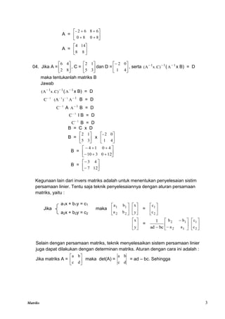 Matriks 3
A = 









8
0
8
0
6
8
6
2
-
A = 





8
8
14
4
04. Jika A = 





8
2
4
6
, C = 





3
5
1
2
dan D = 





4
1
0
2
, serta 1
1
)
C
.
x
A
( 

( 1
A
x B) = D
maka tentukanlah matriks B
Jawab
1
1
)
C
.
x
A
( 

( 1
A
x B) = D
1
1
-
1
)
(A
C 
 1
A
B = D
1
C
A 1
A
B = D
1
C
I B = D
1
C
B = D
B = C x D
B = 





3
5
1
2
x 





4
1
0
2
-
B = 











12
0
3
10
4
0
1
4
B = 







12
7
4
3
Kegunaan lain dari invers matriks adalah untuk menentukan penyelesaian sistim
persamaan linier. Tentu saja teknik penyelesaiannya dengan aturan persamaan
matriks, yaitu :
Jika maka 





2
2
1
1
b
a
b
a






y
x
= 





2
1
c
c






y
x
= 





 

1
2
1
2
a
a
b
b
bc
ad
1






2
1
c
c
Selain dengan persamaan matriks, teknik menyelesaikan sistem persamaan linier
juga dapat dilakukan dengan determinan matriks. Aturan dengan cara ini adalah :
Jika matriks A = 





d
c
b
a
maka det(A) =
d
c
b
a
= ad – bc. Sehingga
a1x + b1y = c1
a2x + b2y = c2
 