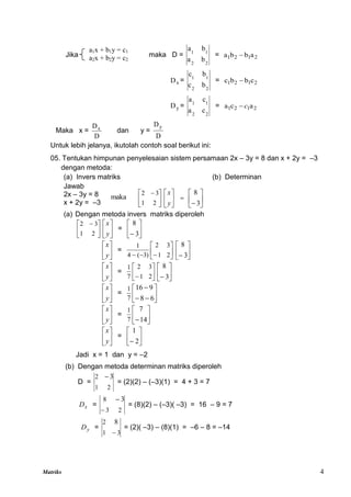 Matriks 4





 
2
1
3
2
maka 





y
x








3
8
Jika maka D =
2
2
1
1
b
a
b
a
= 2
1
2
1 a
b
b
a 
x
D =
2
2
1
1
b
c
b
c
= 2
1
2
1 c
b
b
c 
y
D =
2
2
1
1
c
a
c
a
= 2
1
2
1 a
c
a c

Maka x =
D
Dx
dan y =
D
Dy
Untuk lebih jelanya, ikutolah contoh soal berikut ini:
05. Tentukan himpunan penyelesaian sistem persamaan 2x – 3y = 8 dan x + 2y = –3
dengan metoda:
(a) Invers matriks (b) Determinan
Jawab
2x – 3y = 8
x + 2y = –3
(a) Dengan metoda invers matriks diperoleh





 
2
1
3
2






y
x
= 





 3
8






y
x
= 







 2
1
3
2
)
3
(
4
1






 3
8






y
x
= 





 2
1
3
2
7
1






 3
8






y
x
= 








6
8
9
16
7
1






y
x
= 





14
7
7
1






y
x
= 





 2
1
Jadi x = 1 dan y = –2
(b) Dengan metoda determinan matriks diperoleh
D =
2
1
2 3

= (2)(2) – (–3)(1) = 4 + 3 = 7
x
D =
2
3
8 3


= (8)(2) – (–3)( –3) = 16 – 9 = 7
y
D =
3
1
2 8

= (2)( –3) – (8)(1) = –6 – 8 = –14
a1x + b1y = c1
a2x + b2y = c2
 