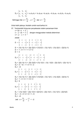 Matriks 6
Dz =
3
3
3
2
2
2
1
1
1
d
b
a
d
b
a
d
b
a
= a1.b2.d3 + b1.d2.a3 + d1.a2.b3 – d1.b2.a3 – a1.d2.b3 – b1.a2.d3
Sehingga nilai x =
D
Dx
, y =
D
Dy
dan z =
D
Dz
Untuk lebih jelanya, ikutolah contoh soal berikut ini:
07. Tentukanlah himpunan penyelesaian sistem persamaan linier
x + 2y + z = 2
x – y – 2z = –1 dengan menggunakan metoda determinan
x + y – z = 3
Jawab
D =
1
1
1
2
1
1
1
2
1


 =
1
1
1
1
1
1
1
2
1
1
2
1
1
2
1




D = (1)(–1)(–1) + (2)(–2)(1) + (1)(1)(1) – (1)(–1)(1) – (1)(–2)(1) – (2)(1)(–1)
D = 1 – 4 + 1 + 1 + 2 + 2
D = 3
Dx =
1
1
3
2
1
1
1
2
2



 =
1
3
1
1
3
1
1
2
1
1
2
2
1
2
2






Dx = (2)(–1)(–1) + (2)(–2)(3) + (1)(–1)(1) – (1)( –1)(3) – (2)(–2)(1) – (2)(–1)(–1)
Dx = 2 – 12 – 1 + 3 + 4 – 2
Dx = –6
Dy =
1
3
1
2
1
1
1
2
1


 =
3
1
1
3
1
1
1
2
1
1
2
1
1
2
1




Dy = (1)(–1)(–1) + (2)(–2)(1) + (1)(1)(3) – (1)(–1)(1) – (1)(–2)(3) – (2)(1)(–1)
Dy = 1 – 4 + 3 + 1 + 6 + 2
Dy = 9
Dz =
3
1
1
1
1
1
2
2
1

 =
1
1
3
1
1
1
1
1
1
1
2
1
2
2
1



Dz = (1)(–1)(3) + (2)(–1)(1) + (2)(1)(1) – (2)(–1)(1) – (1)(–1)(1) – (2)(1)(3)
Dz = –3 – 2 + 2 + 2 + 1 – 6
Dz = –6
Jadi x =
D
Dx
=
3
6

= –2
 