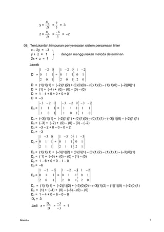 Matriks 7
y =
D
Dy
=
3
9
= 3
z =
D
Dz
=
3
6

= –2
08. Tentukanlah himpunan penyelesaian sistem persamaan linier
x – 2y = –3
y + z = 1 dengan menggunakan metoda determinan
2x + z = 1
Jawab
D =
1
0
2
1
1
0
0
2
1 
=
0
2
1
0
2
1
0
1
1
0
2
1
0
2
1 

D = (1)(1)(1) + (–2)(1)(2) + (0)(0)(0) – (0)(1)(2) – (1)(1)(0) – (–2)(0)(1)
D = (1) + (–4) + (0) – (0) – (0) – (0)
D = 1 – 4 + 0 + 0 + 0 + 0
D = –3
Dx =
1
0
1
1
1
1
0
2
3 

=
0
1
1
0
1
1
1
1
1
1
2
3
0
2
3 



Dx = (–3)(1)(1) + (–2)(1)(1) + (0)(1)(0) – (0)(1)(1) – (–3)(1)(0) – (–2)(1)(1)
Dx = (–3) + (–2) + (0) – (0) – (0) – (–2)
Dx = –3 – 2 + 0 – 0 – 0 + 2
Dx = –3
Dy =
1
1
2
1
1
0
0
3
1 
=
1
2
1
1
2
1
0
1
1
0
3
1
0
3
1 

Dy = (1)(1)(1) + (–3)(1)(2) + (0)(0)(1) – (0)(1)(2) – (1)(1)(1) – (–3)(0)(1)
Dy = ( 1) + (–6) + (0) – (0) – (1) – (0)
Dy = 1 – 6 + 0 + 0 – 1 – 0
Dy = –6
Dz =
1
0
2
1
1
0
3
2
1 

=
0
2
1
0
2
1
0
1
1
0
2
1
3
2
1 


Dz = (1)(1)(1) + (–2)(1)(2) + (–3)(0)(0) – (–3)(1)(2) – (1)(1)(0) – (–2)(0)(1)
Dz = (1) + (–4) + (0) – (–6) – (0) – (0)
Dz = 1 – 4 + 0 + 6 – 0 – 0
Dz = 3
Jadi x =
D
Dx
=
3
3


= 1
 