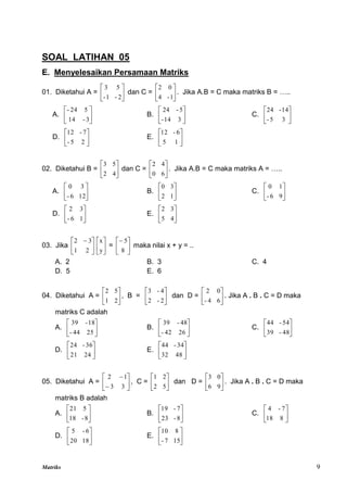 Matriks 9
SOAL LATIHAN 05
E. Menyelesaikan Persamaan Matriks
01. Diketahui A = 





2
-
1
-
5
3
dan C = 





1
-
4
0
2
. Jika A.B = C maka matriks B = …..
A. 





3
-
14
5
24
-
B. 





3
14
-
5
-
24
C. 





3
5
-
14
-
24
D. 





2
5
-
7
-
12
E. 





1
5
6
-
12
02. Diketahui B = 





4
2
5
3
dan C = 





6
0
4
2
. Jika A.B = C maka matriks A = …..
A. 





12
6
-
3
0
B. 





1
2
3
0
C. 





9
6
-
1
0
D. 





1
6
-
3
2
E. 





4
5
3
2
03. Jika 




 
2
1
3
2






y
x
= 





8
5
maka nilai x + y = ..
A. 2 B. 3 C. 4
D. 5 E. 6
04. Diketahui A = 





2
1
5
2
, B = 





2
-
2
4
-
3
dan D = 





6
4
-
0
2
. Jika A . B . C = D maka
matriks C adalah
A. 





25
44
-
18
-
39
B. 





26
42
-
48
-
39
C. 





48
-
39
54
-
44
D. 





24
21
36
-
24
E. 





48
32
34
-
44
05. Diketahui A = 







3
3
1
2
, C = 





5
2
2
1
dan D = 





9
6
0
3
. Jika A . B . C = D maka
matriks B adalah
A. 





8
-
18
5
21
B. 





8
-
23
7
-
19
C. 





8
18
7
-
4
D. 





18
20
6
-
5
E. 





15
7
-
8
10
 
