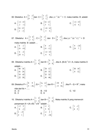 Matriks 10
06 Diketahui A = 





1
0
3
-
5
dan C = 





1
2
2
3
. Jika 1
1
)
B
.
A
( 

= C maka matriks B adalah
A. 





3
-
2
19
11
-
B. 





3
5
12
10
C. 





8
12
19
11
-
D. 





3
-
2
15
10
E. 





6
5
10
10
-
07. Diketahui A = 





3
1
0
2
, C = 





1
2
1
-
0
dan D = 





1
0
2
-
4
. Jika 1
1
1
]
C
.
)
B
.
A
[( 


= D
maka matriks B adalah …
A. 





10
-
24
2
-
0
B. 





12
-
18
4
-
0
C. 





7
24
24
-
8
D. 





6
20
4
-
0
E. 





6
8
10
12
-
08. Diketahui matriks A = 





4
2
3
1
dan B = 





8
6
7
5
. Jika A. (B.A)–1
.X = A, maka matriks X
adalah ...
A. 





24
16
18
48
B. 





32
18
12
24
C. 





12
8
18
30
D. 





50
22
43
19
E. 





40
36
32
25
09. Diketahui P = 





4x
-
3
8
4
, Q = 





3
1
12
5x
dan R = 





6x
4
-
8
10
-
. Jika P – Q = R-1
, maka
nilai dari 6x = …..
A. -3 B. -1/2 C. 1/2
D. 3 E. 6
10. Diketahui matriks A = 





3
2
2
1
dan B = 





0
1
1
3
. Maka matriks X yang memenuhi
persamaan X = (A x B) -1
x B -1
adalah …
A. 





2
-
8
5
2
-
B. 





9
5
1
1
-
C. 





3
4
1
-
1
D. 





1
2
3
-
1
E. 





24
-
5
5
1
-
 