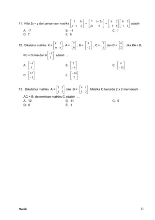 Matriks 11
11. Nilai 2x – y dari persamaan matriks 





 2
1
3
5
y
x
– 




 
6
2
2
1
7
x
y
= 





 8
4
2
6






 1
1
3
0
adalah
A. –7 B. –1 C. 1
D. 7 E. 8
12. Diketahui matriks K = 





n
m
k 1
, A = 





0
2
, B = 





 2
8
, C = 





1
1
dan D = 





2
6
. Jika KA = B,
KC = D nilai dari K 





1
2
adalah ...
A. 





5
6
B. 





 4
5
C. 





15
6
D. 





 5
12
E. 





7
14
13. Diketahui matriks A = 





3
1
2
1
dan B = 





3
1
1
4
. Matriks C berordo 2 x 2 memenuhi
AC = B, determinan matriks C adalah ...
A. 12 B. 11 C. 9
D. 6 E. 1
 