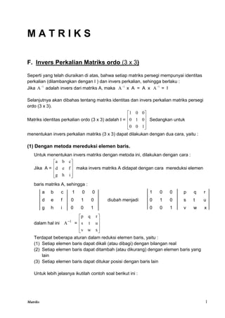 Matriks 1
M A T R I K S
F. Invers Perkalian Matriks ordo (3 x 3)
Seperti yang telah diuraikan di atas, bahwa setiap matriks persegi mempunyai identitas
perkalian (dilambangkan dengan I ) dan invers perkalian, sehingga berlaku :
Jika 1
A
adalah invers dari matriks A, maka 1
A
x A = A x 1
A
= I
Selanjutnya akan dibahas tentang matriks identitas dan invers perkalian matriks persegi
ordo (3 x 3).
Matriks identitas perkalian ordo (3 x 3) adalah I =










1
0
0
0
1
0
0
0
1
Sedangkan untuk
menentukan invers perkalian matriks (3 x 3) dapat dilakukan dengan dua cara, yaitu :
(1) Dengan metoda mereduksi elemen baris.
Untuk menentukan invers matriks dengan metoda ini, dilakukan dengan cara :
Jika A =










i
h
g
f
e
d
c
b
a
maka invers matriks A didapat dengan cara mereduksi elemen
baris matriks A, sehingga :
a b c 1 0 0 1 0 0 p q r
d e f 0 1 0 diubah menjadi 0 1 0 s t u
g h i 0 0 1 0 0 1 v w x
dalam hal ini 1
A
=










x
w
v
u
t
s
r
q
p
Terdapat beberapa aturan dalam reduksi elemen baris, yaitu :
(1) Setiap elemen baris dapat dikali (atau dibagi) dengan bilangan real
(2) Setiap elemen baris dapat ditambah (atau dikurang) dengan elemen baris yang
lain
(3) Setiap elemen baris dapat ditukar posisi dengan baris lain
Untuk lebih jelasnya ikutilah contoh soal berikut ini :
 