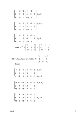 Matriks 3
1 –2 0 11 –5 –1
0 2 0 –4 2 0 2
b x 2
0 0 1 –10 5 1
1 0 0 7 –3 –1 1
b + 2
b
0 2 0 –4 2 0
0 0 1 –10 5 1
1 0 0 7 –3 –1
0 1 0 –2 1 0 2
b : 2
0 0 1 –10 5 1
maka 1
A
=












f
e
10
0
d
c
b
3
a
=














1
5
10
0
1
2
1
3
7
02. Tentukanlah invers matriks A =













5
2
4
0
1
2
3
2
1
Jawab
–1 2 –3 1 0 0 1
b x 5
2 1 0 0 1 0
4 –2 5 0 0 1 3
b x 3
–5 10 –15 5 0 0 1
b + 3
b
2 1 0 0 1 0
12 –6 15 0 0 3
7 4 0 5 0 3
8 4 0 0 4 0 2
b x 4
12 –6 15 0 0 3
 
